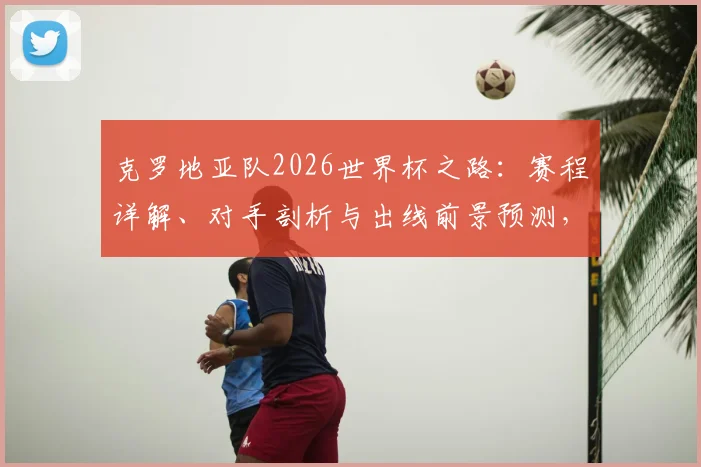 克罗地亚队2026世界杯之路：赛程详解、对手剖析与出线前景预测，莫德里奇领衔阵容展望