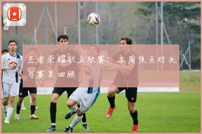 王者荣耀职业联赛:本周焦点对决与赛果回顾