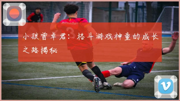 小孩曾卓君:格斗游戏神童的成长之路揭秘