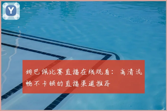 姆巴佩比赛直播在线观看:高清流畅不卡顿的直播渠道推荐