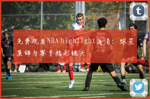 免费观看NBA highlight高清:球星集锦与赛季精彩镜头