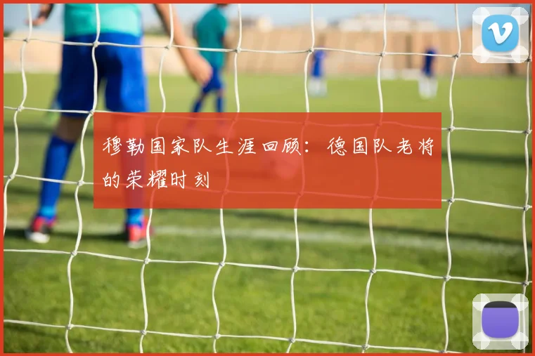 穆勒国家队生涯回顾:德国队老将的荣耀时刻