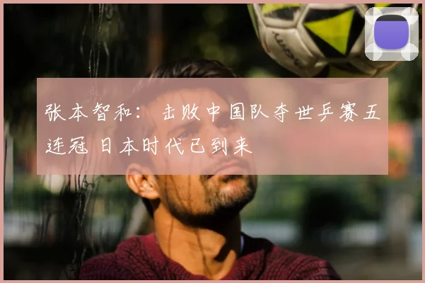 张本智和:击败中国队夺世乒赛五连冠 日本时代已到来