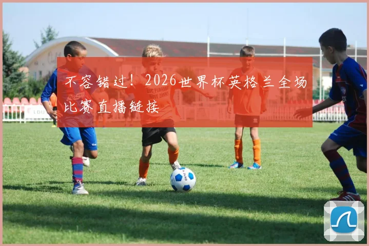 不容错过!2026世界杯英格兰全场比赛直播链接