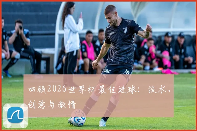 回顾2026世界杯最佳进球:技术、创意与激情