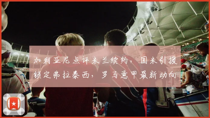 加利亚尼点评米兰续约,国米引援锁定弗拉泰西,罗马意甲最新动向
