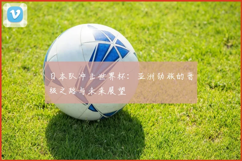 日本队冲击世界杯:亚洲劲旅的晋级之路与未来展望