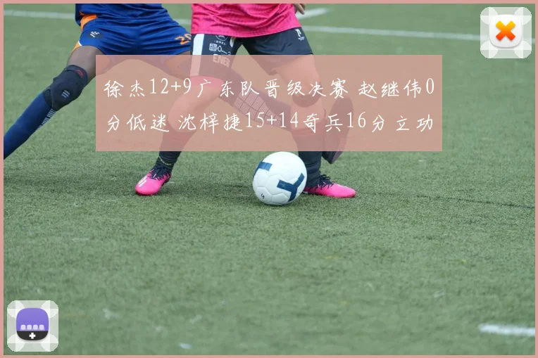 徐杰12+9广东队晋级决赛 赵继伟0分低迷 沈梓捷15+14奇兵16分立功