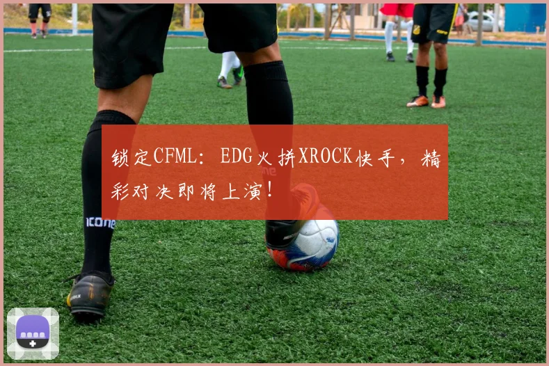 锁定CFML:EDG火拼XROCK快手,精彩对决即将上演!