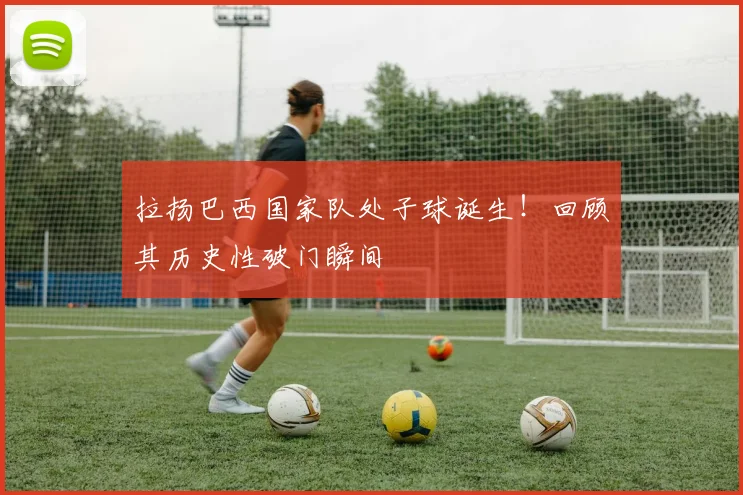 拉扬巴西国家队处子球诞生!回顾其历史性破门瞬间