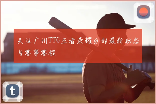 关注广州TTG王者荣耀分部最新动态与赛事赛程
