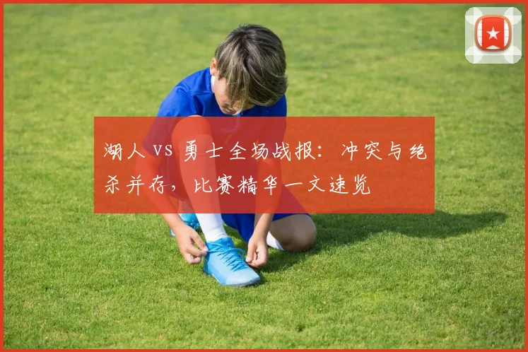 湖人 vs 勇士全场战报:冲突与绝杀并存,比赛精华一文速览