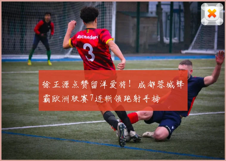 徐正源点赞留洋爱将!成都蓉城锋霸欧洲联赛7连斩领跑射手榜