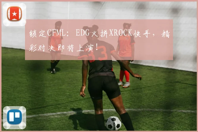 锁定CFML:EDG火拼XROCK快手,精彩对决即将上演!