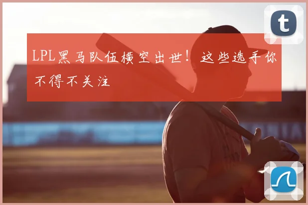 LPL黑马队伍横空出世!这些选手你不得不关注