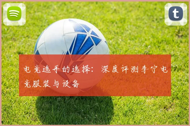 电竞选手的选择:深度评测李宁电竞服装与设备