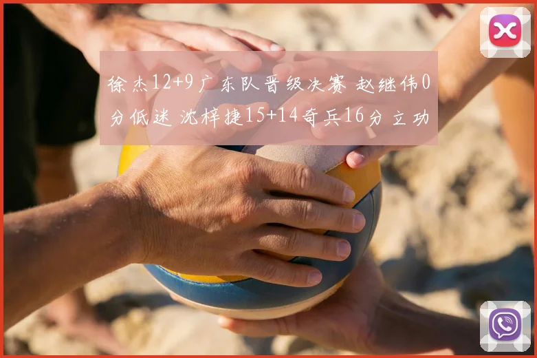 徐杰12+9广东队晋级决赛 赵继伟0分低迷 沈梓捷15+14奇兵16分立功